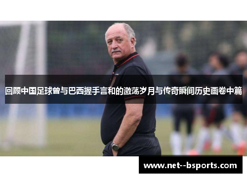 回顾中国足球曾与巴西握手言和的激荡岁月与传奇瞬间历史画卷中篇 回顾中国足球曾与巴西握手言和的激荡岁月与传奇瞬间历史画卷中篇