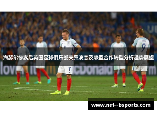 海瑟尔惨案后英国足球俱乐部关系演变及联盟合作转型分析趋势展望 海瑟尔惨案后英国足球俱乐部关系演变及联盟合作转型分析趋势展望