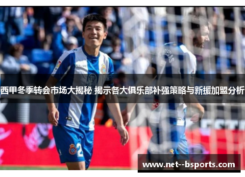 西甲冬季转会市场大揭秘 揭示各大俱乐部补强策略与新援加盟分析