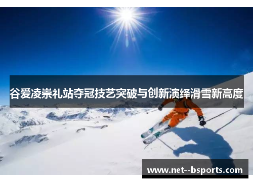 谷爱凌崇礼站夺冠技艺突破与创新演绎滑雪新高度 谷爱凌崇礼站夺冠技艺突破与创新演绎滑雪新高度