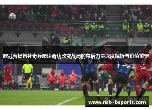 欧冠赛场替补奇兵屡建奇功改变战局的幕后力量深度解析与价值重塑