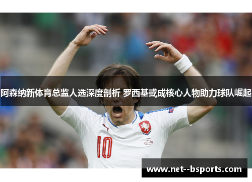 阿森纳新体育总监人选深度剖析 罗西基或成核心人物助力球队崛起 阿森纳新体育总监人选深度剖析 罗西基或成核心人物助力球队崛起