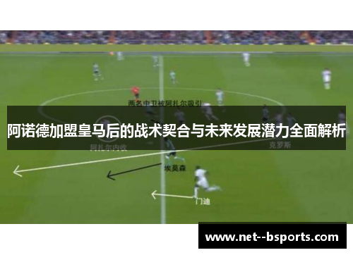 阿诺德加盟皇马后的战术契合与未来发展潜力全面解析 阿诺德加盟皇马后的战术契合与未来发展潜力全面解析