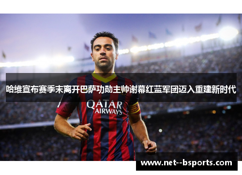 哈维宣布赛季末离开巴萨功勋主帅谢幕红蓝军团迈入重建新时代