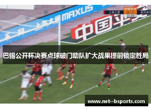 巴锡公开杯决赛点球破门助队扩大战果提前锁定胜局 巴锡公开杯决赛点球破门助队扩大战果提前锁定胜局