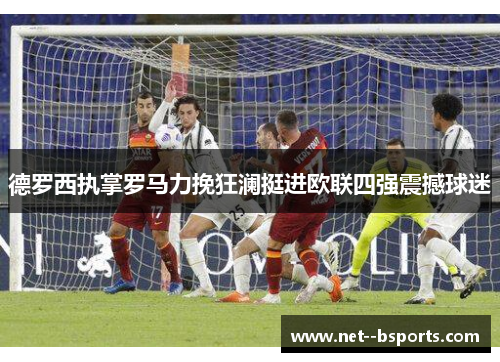 德罗西执掌罗马力挽狂澜挺进欧联四强震撼球迷 德罗西执掌罗马力挽狂澜挺进欧联四强震撼球迷