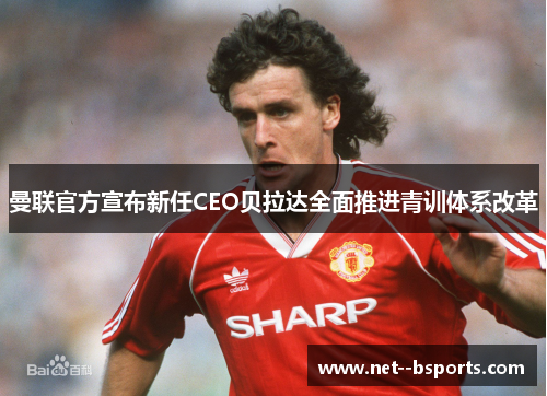曼联官方宣布新任CEO贝拉达全面推进青训体系改革 曼联官方宣布新任CEO贝拉达全面推进青训体系改革
