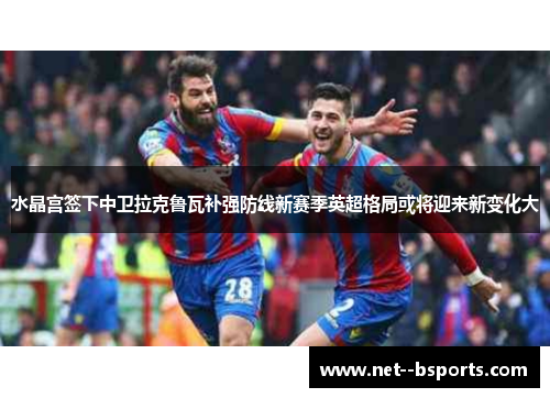 水晶宫签下中卫拉克鲁瓦补强防线新赛季英超格局或将迎来新变化大 水晶宫签下中卫拉克鲁瓦补强防线新赛季英超格局或将迎来新变化大